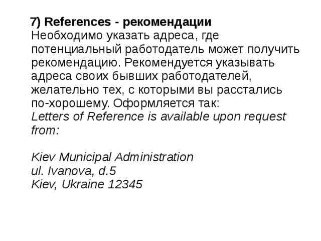  7) References - рекомендации    Необходимо указать адреса, где потенциальный работодатель может получить рекомендацию. Рекомендуется указывать адреса своих бывших работодателей, желательно тех, с которыми вы расстались по-хорошему. Оформляется так:   Letters of Reference is available upon request from:     Kiev Municipal Administration    ul. Ivanova, d.5    Kiev, Ukraine 12345   