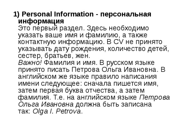  1) Personal Information - персональная информация    Это первый раздел. Здесь необходимо указать ваше имя и фамилию, а также контактную информацию. В CV не принято указывать дату рождения, количество детей, сестер, братьев, жен.   Важно!  Фамилия и имя. В русском языке принято писать Петрова Ольга Ивановна. В английском же языке правило написания имени следующее: сначала пишется имя, затем первая буква отчества, а затем фамилия. Т.е. на английском языке  Петрова Ольга Ивановна  должна быть записана так:  Olga I. Petrova .  