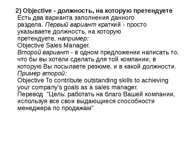  2) Objective - должность, на которую претендуете    Есть два варианта заполнения данного раздела.  Первый вариант  краткий - просто указываете должность, на которую претендуете,  например:    Objective Sales Manager.   Второй вариант  - в одном предложении написать то, что бы вы хотели сделать для той компании, в которую Вы посылаете резюме, и в какой должности.   Пример второй:    Objective To contribute outstanding skills to achieving your company's goals as a sales manager.   Перевод  