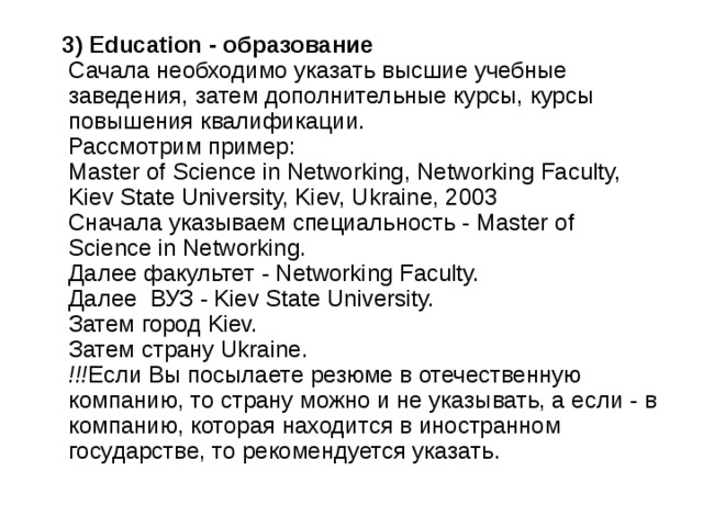  3) Education - образование    Сачала необходимо указать высшие учебные заведения, затем дополнительные курсы, курсы повышения квалификации.   Рассмотрим пример:   Master of Science in Networking, Networking Faculty, Kiev State University, Kiev, Ukraine, 2003     Сначала указываем специальность - Master of Science in Networking.   Далее факультет - Networking Faculty.   Далее  ВУЗ - Kiev State University.   Затем город Kiev.   Затем страну Ukraine.   !!! Если Вы посылаете резюме в отечественную компанию, то страну можно и не указывать, а если - в компанию, которая находится в иностранном государстве, то рекомендуется указать.  