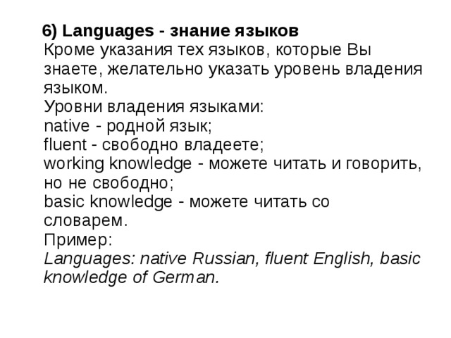  6) Languages - знание языков    Кроме указания тех языков, которые Вы знаете, желательно указать уровень владения языком.   Уровни владения языками:   native - родной язык;   fluent - свободно владеете;   working knowledge - можете читать и говорить, но не свободно;   basic knowledge - можете читать со словарем.   Пример:   Languages: native Russian, fluent English, basic knowledge of German.   