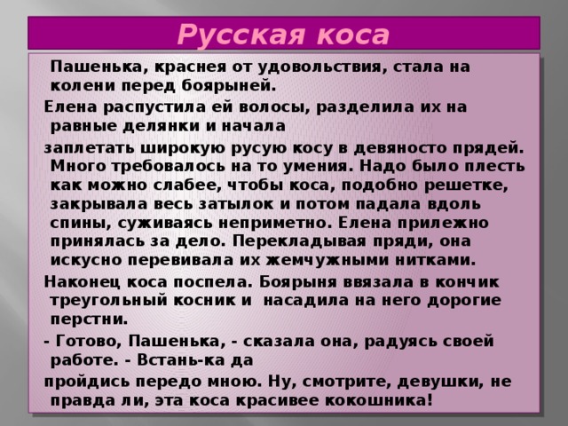 Русская коса  Пашенька, краснея от удовольствия, стала на колени перед боярыней.  Елена распустила ей волосы, разделила их на равные делянки и начала  заплетать широкую русую косу в девяносто прядей. Много требовалось на то умения. Надо было плесть как можно слабее, чтобы коса, подобно решетке, закрывала весь затылок и потом падала вдоль спины, суживаясь неприметно. Елена прилежно принялась за дело. Перекладывая пряди, она искусно перевивала их жемчужными нитками.  Наконец коса поспела. Боярыня ввязала в кончик треугольный косник и насадила на него дорогие перстни.  - Готово, Пашенька, - сказала она, радуясь своей работе. - Встань-ка да  пройдись передо мною. Ну, смотрите, девушки, не правда ли, эта коса красивее кокошника! 