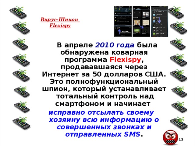 Вирус-Шпион  Flexispy  В апреле 2010 года была обнаружена коварная программа Flexispy , продававшаяся через Интернет за 50 долларов США. Это полнофункциональный шпион, который устанавливает тотальный контроль над смартфоном и начинает  исправно отсылать своему хозяину всю информацию о совершенных звонках и отправленных SMS .  