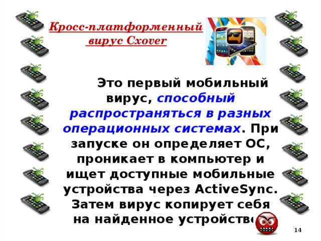 Кросс-платформенный  вирус Cxover  Это первый мобильный вирус, способный распространяться в разных операционных системах . При запуске он определяет ОС, проникает в компьютер и ищет доступные мобильные устройства через ActiveSync. Затем вирус копирует себя на найденное устройство.  