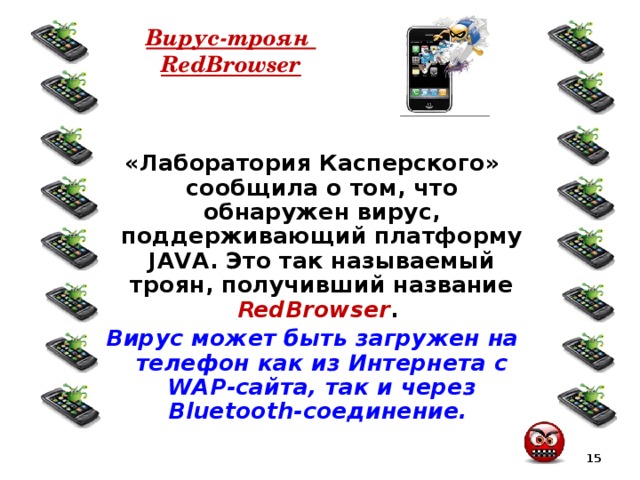 Вирус-троян  RedBrowser «Лаборатория Касперского» сообщила о том, что обнаружен вирус, поддерживающий платформу JAVA. Это так называемый троян, получивший название RedBrowser . Вирус может быть загружен на телефон как из Интернета с WAP-сайта, так и через Bluetooth-соединение.  