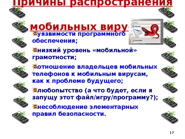 Причины распространения  мобильных вирусов: уязвимости программного обеспечения; низкий уровень «мобильной» грамотности; отношение владельцев мобильных телефонов к мобильным вирусам, как к проблеме будущего; любопытство (а что будет, если я запущу этот файл/игру/программу?); несоблюдение элементарных правил безопасности.   