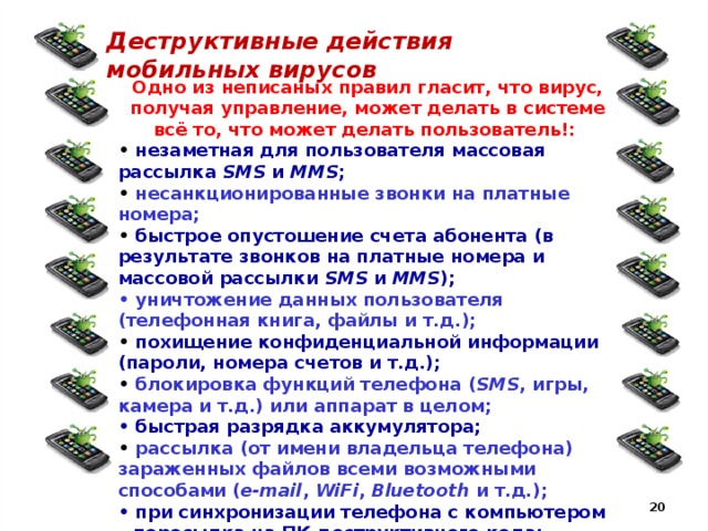 Деструктивные действия мобильных вирусов Одно из неписаных правил гласит, что вирус, получая управление, может делать в системе всё то, что может делать пользователь!: • незаметная для пользователя массовая рассылка SMS и MMS ; • несанкционированные звонки на платные номера; • быстрое опустошение счета абонента (в результате звонков на платные номера и массовой рассылки SMS и MMS ); • уничтожение данных пользователя (телефонная книга, файлы и т.д.); • похищение конфиденциальной информации (пароли, номера счетов и т.д.); • блокировка функций телефона ( SMS , игры, камера и т.д.) или аппарат в целом; • быстрая разрядка аккумулятора; • рассылка (от имени владельца телефона) зараженных файлов всеми возможными способами ( e-mail , WiFi , Bluetooth и т.д.); • при синхронизации телефона с компьютером – пересылка на ПК деструктивного кода; • возможность удаленного управления аппаратом;  