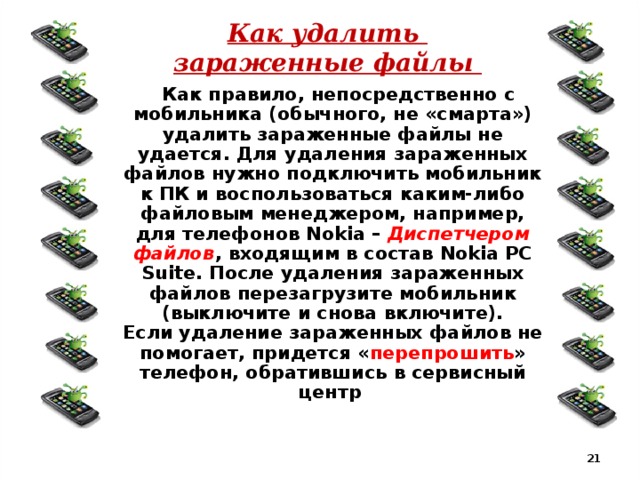 Как удалить  зараженные файлы  Как правило, непосредственно с мобильника (обычного, не «смарта») удалить зараженные файлы не удается. Для удаления зараженных файлов нужно подключить мобильник к ПК и воспользоваться каким-либо файловым менеджером, например, для телефонов Nokia – Диспетчером файлов , входящим в состав Nokia PC Suite. После удаления зараженных файлов перезагрузите мобильник (выключите и снова включите).  Если удаление зараженных файлов не помогает, придется « перепрошить » телефон, обратившись в сервисный центр   