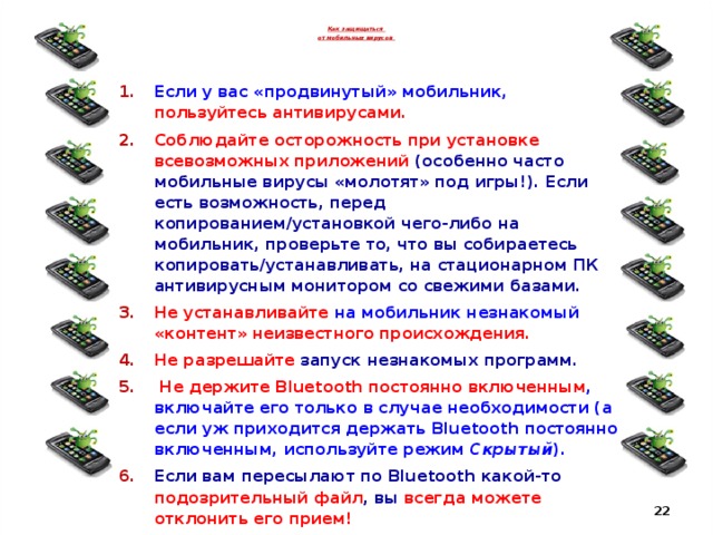 Как защищаться  от мобильных вирусов  Если у вас «продвинутый» мобильник, пользуйтесь антивирусами. Соблюдайте осторожность при установке всевозможных приложений (особенно часто мобильные вирусы «молотят» под игры!). Если есть возможность, перед копированием/установкой чего-либо на мобильник, проверьте то, что вы собираетесь копировать/устанавливать, на стационарном ПК антивирусным монитором со свежими базами. Не устанавливайте на мобильник незнакомый «контент» неизвестного происхождения. Не разрешайте запуск незнакомых программ.  Не держите Bluetooth постоянно включенным , включайте его только в случае необходимости (а если уж приходится держать Bluetooth постоянно включенным, используйте режим Скрытый ). Если вам пересылают по Bluetooth какой-то подозрительный файл , вы всегда можете отклонить его прием!  Не загружайте файлы из Интернета сразу на мобильник . Закачайте их сначала на ПК, проверьте антивирусом, а уж затем устанавливайте в мобильник.  