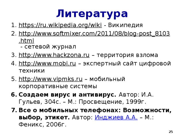 Литература https://ru.wikipedia.org/wiki - Википедия http://www.softmixer.com/2011/08/blog-post_8103.html - сетевой журнал http://www.hackzona.ru – территория взлома http://www.mobi.ru – экспертный сайт цифровой техники http://www.vipmks.ru – мобильный корпоративные системы Создаем вирус и антивирус. Автор: И.А. Гульев, 304с. – М.: Просвещение, 1999г. Все о мобильных телефонах: Возможности, выбор, этикет. Автор: Инджиев А.А. – М.: Феникс, 2006г.  