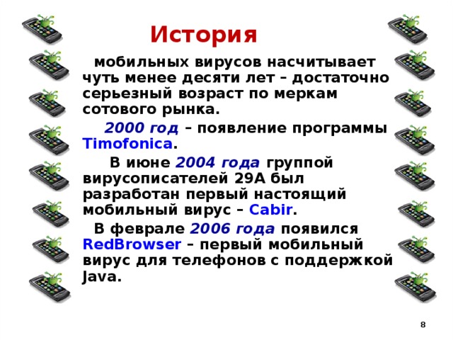 История  мобильных вирусов насчитывает чуть менее десяти лет – достаточно серьезный возраст по меркам сотового рынка.  2000 год – появление программы Timofonica .  В июне 2004 года группой вирусописателей 29А был разработан первый настоящий мобильный вирус – Cabir .  В феврале 2006 года появился RedBrowser – первый мобильный вирус для телефонов с поддержкой Java.  
