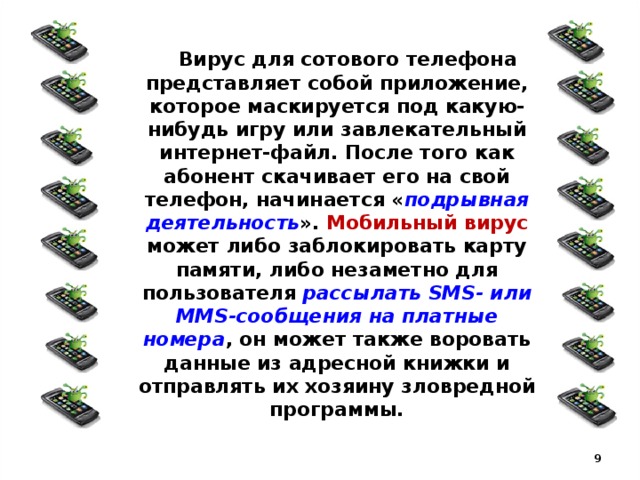  Вирус для сотового телефона представляет собой приложение, которое маскируется под какую-нибудь игру или завлекательный интернет-файл. После того как абонент скачивает его на свой телефон, начинается « подрывная деятельность ». Мобильный вирус может либо заблокировать карту памяти, либо незаметно для пользователя рассылать SMS- или MMS-сообщения на платные номера , он может также воровать данные из адресной книжки и отправлять их хозяину зловредной программы.  