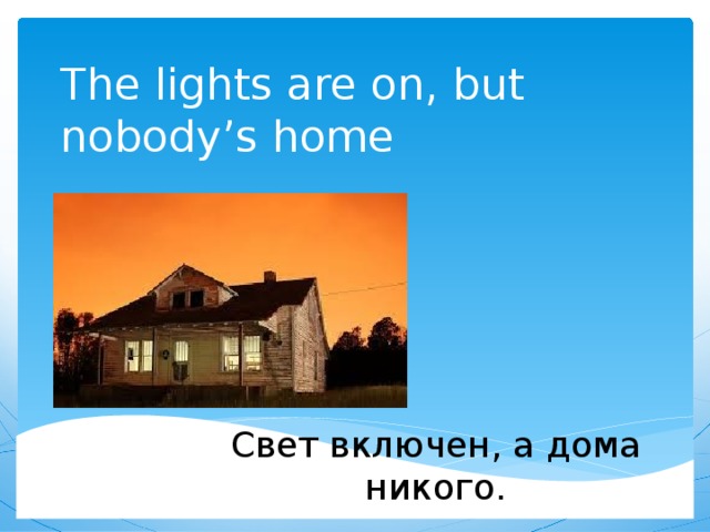 The lights are on, but nobody’s home Свет включен, а дома никого. 