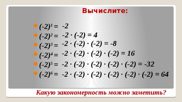 Вычислите: -2 (-2) 1 = (-2) 2 = (-2) 3 = (-2) 4 = (-2) 5 = (-2) 6 = -2 ∙ (-2) = 4 -2 ∙ (-2) ∙ (-2) = -8 -2 ∙ (-2) ∙ (-2) ∙ (-2) = 16 -2 ∙ (-2) ∙ (-2) ∙ (-2) ∙ (-2) = -32 -2 ∙ (-2) ∙ (-2) ∙ (-2) ∙ (-2) ∙ (-2) = 64 Какую закономерность можно заметить? 