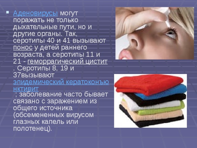 Аденовирусы  могут поражать не только дыхательные пути, но и другие органы. Так, серотипы 40 и 41 вызывают понос у детей раннего возраста, а серотипы 11 и 21 - геморрагический цистит . Серотипы 8, 19 и 37вызывают эпидемический кератоконъюнктивит ; заболевание часто бывает связано с заражением из общего источника (обсемененных вирусом глазных капель или полотенец).  