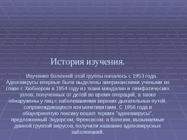   История изучения.    Изучение болезней этой группы началось с 1953 года. Аденовирусы впервые были выделены американскими учеными во главе с Хюбнером в 1954 году из ткани миндалин и лимфатических узлов, полученных от детей во время операций, а также обнаружены у лиц с заболеваниями верхних дыхательных путей, сопровождающихся конъюнктивитами. С 1956 года в общепринятую лексику вошел термин 