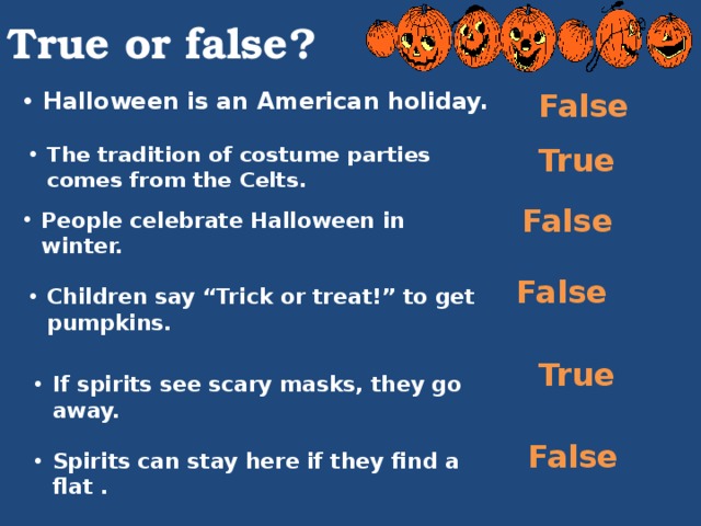 True or false? False Halloween is an American holiday. The tradition of costume parties comes from the Celts. True False People celebrate Halloween in winter. False Children say “Trick or treat!” to get pumpkins. True If spirits see scary masks, they go away. False Spirits can stay here if they find a flat . 