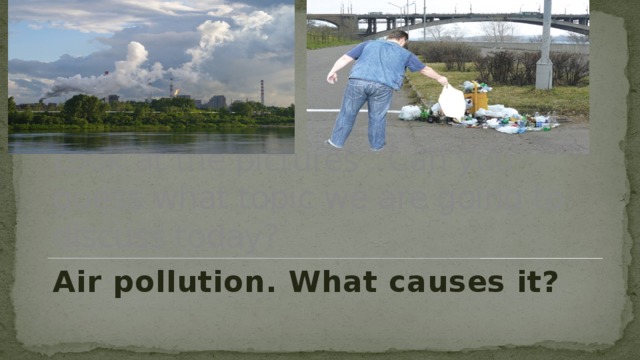 Look at the pictures . Can you guess what topic we are going to discuss today? Air pollution. What causes it? 
