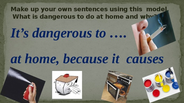 Make up your own sentences using this model.  What is dangerous to do at home and why? It’s dangerous to …. at home, because it causes … 