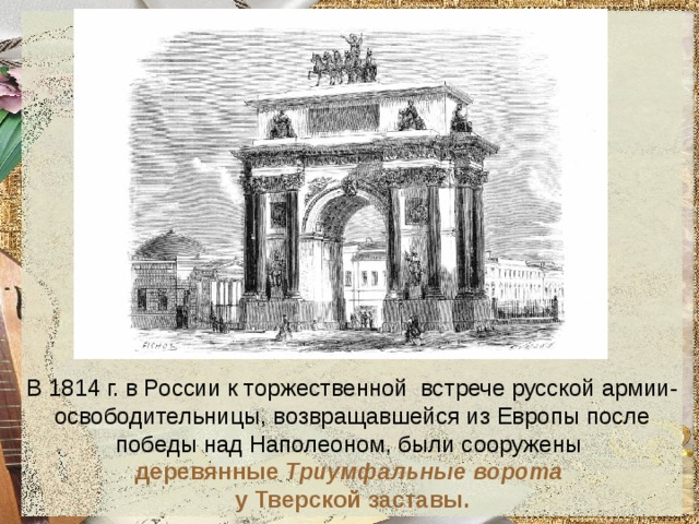 В 1814 г. в России к торжественной встрече русской армии-освободительницы, возвращавшейся из Европы после победы над Наполеоном, были сооружены  деревянные Триумфальные ворота  у Тверской заставы. 