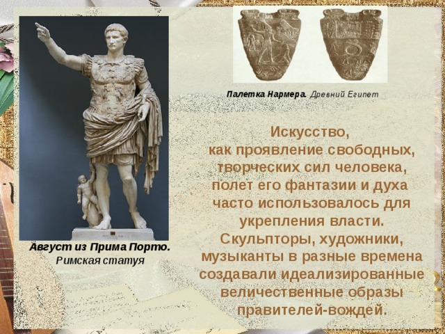 Палетка Нармера. Древний Египет Искусство,  как проявление свободных, творческих сил человека, полет его фантазии и духа  часто использовалось для укрепления власти.  Скульпторы, художники, музыканты в разные времена создавали идеализированные величественные образы правителей-вождей. Август из Прима Порто. Римская статуя 