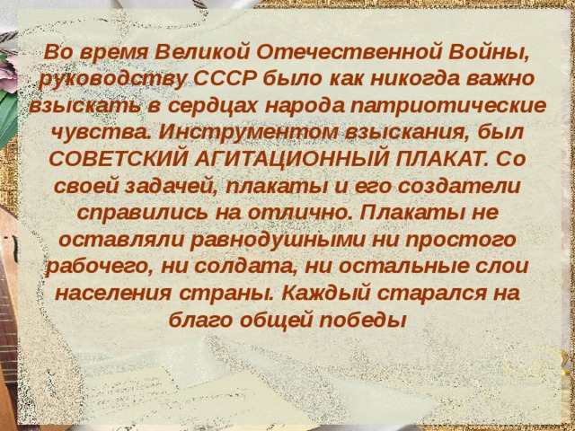 Во время Великой Отечественной Войны, руководству СССР было как никогда важно взыскать в сердцах народа патриотические чувства. Инструментом взыскания, был СОВЕТСКИЙ АГИТАЦИОННЫЙ ПЛАКАТ. Со своей задачей, плакаты и его создатели справились на отлично. Плакаты не оставляли равнодушными ни простого рабочего, ни солдата, ни остальные слои населения страны. Каждый старался на благо общей победы 