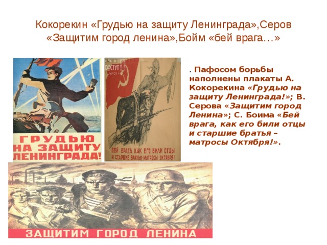 Кокорекин «Грудью на защиту Ленинграда»,Серов «Защитим город ленина»,Бойм «бей врага…» . Пафосом борьбы наполнены плакаты А. Кокорекина «Грудью на защиту Ленинграда!»; В. Серова « Защитим город Ленина »; С. Боима « Бей врага, как его били отцы и старшие братья – матросы Октября!».  
