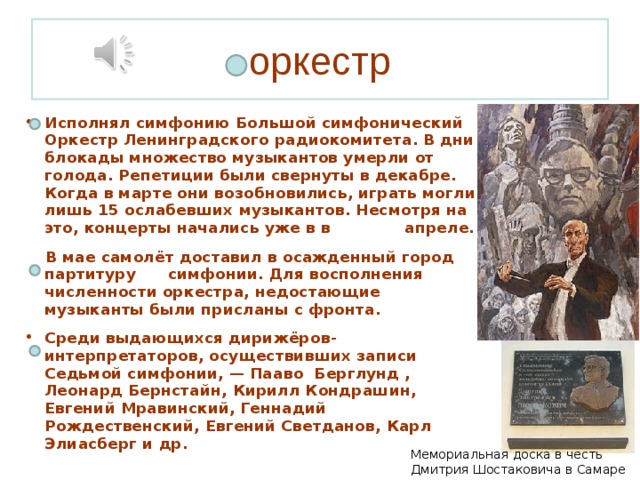 оркестр Исполнял симфонию Большой симфонический Оркестр Ленинградского радиокомитета. В дни блокады множество музыкантов умерли от голода. Репетиции были свернуты в декабре. Когда в марте они возобновились, играть могли лишь 15 ослабевших музыкантов. Несмотря на это, концерты начались уже в в апреле.  В мае самолёт доставил в осажденный город партитуру симфонии. Для восполнения численности оркестра, недостающие музыканты были присланы с фронта. Среди выдающихся дирижёров-интерпретаторов, осуществивших записи Седьмой симфонии, — Пааво Берглунд , Леонард Бернстайн, Кирилл Кондрашин, Евгений Мравинский, Геннадий Рождественский, Евгений Светданов, Карл Элиасберг и др. Мемориальная доска в честь Дмитрия Шостаковича в Самаре 