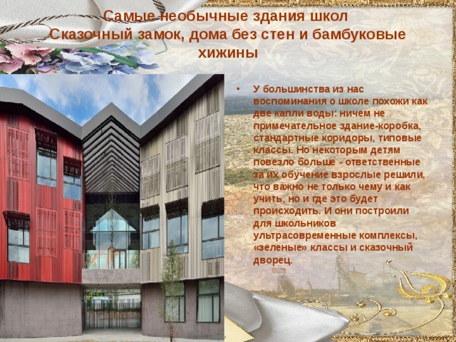 Самые необычные здания школ  Сказочный замок, дома без стен и бамбуковые хижины   У большинства из нас воспоминания о школе похожи как две капли воды: ничем не примечательное здание-коробка, стандартные коридоры, типовые классы. Но некоторым детям повезло больше - ответственные за их обучение взрослые решили, что важно не только чему и как учить, но и где это будет происходить. И они построили для школьников ультрасовременные комплексы, «зеленые» классы и сказочный дворец.  