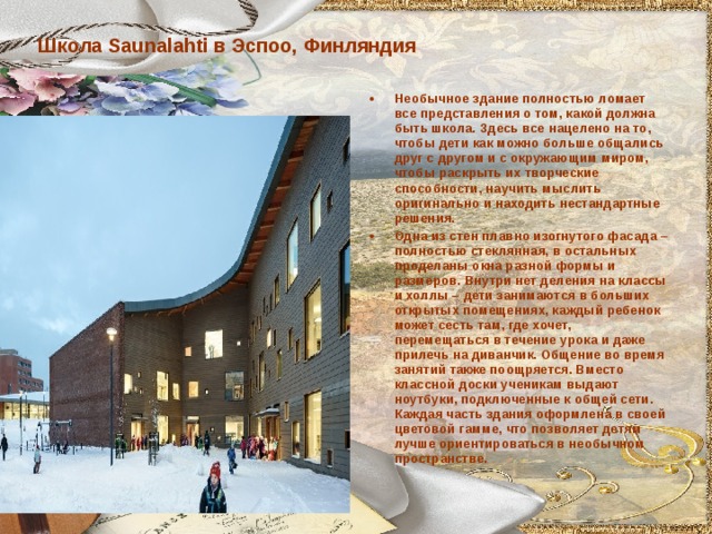 Школа Saunalahti в Эспоо, Финляндия Необычное здание полностью ломает все представления о том, какой должна быть школа. Здесь все нацелено на то, чтобы дети как можно больше общались друг с другом и с окружающим миром, чтобы раскрыть их творческие способности, научить мыслить оригинально и находить нестандартные решения. Одна из стен плавно изогнутого фасада – полностью стеклянная, в остальных проделаны окна разной формы и размеров. Внутри нет деления на классы и холлы – дети занимаются в больших открытых помещениях, каждый ребенок может сесть там, где хочет, перемещаться в течение урока и даже прилечь на диванчик. Общение во время занятий также поощряется. Вместо классной доски ученикам выдают ноутбуки, подключенные к общей сети. Каждая часть здания оформлена в своей цветовой гамме, что позволяет детям лучше ориентироваться в необычном пространстве.  