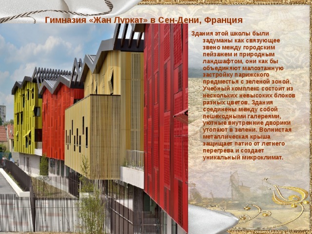 Гимназия «Жан Луркат» в Сен-Дени, Франция Здания этой школы были задуманы как связующее звено между городским пейзажем и природным ландшафтом, они как бы объединяют малоэтажную застройку парижского предместья с зеленой зоной. Учебный комплекс состоит из нескольких невысоких блоков разных цветов. Здания соединены между собой пешеходными галереями, уютные внутренние дворики утопают в зелени. Волнистая металлическая крыша защищает патио от летнего перегрева и создает уникальный микроклимат.  