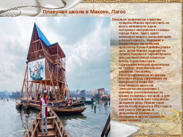 Плавучая школа в Макоко, Лагос Печально знаменитые плавучие трущобы Макоко протянулись на много километров вдоль побережья нигерийской столицы - города Лагос. Здесь царят вопиющая нищета, антисанитария и безысходность. Живущий в Нидерландах нигерийский архитектор Кунле Адейеми решил дать детям Макоко надежду на лучшее будущее и спроектировал для них необычную плавучую школу, строительство и содержание которой практически не требует дополнительных ресурсов. Постройку, сконструированную из дерева местных пород, удерживают на поверхности воды 256 пластиковых емкостей. Электричество получают с помощью расположенных на крыше солнечных батарей, а для туалетов используют собранную дождевую воду. Первая такая школа была открыта в 2013 году, в ней учатся 100 детей. В дальнейшем планируется построить и другие здания по этому проекту.  