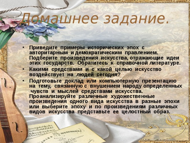 Домашнее задание. Приведите примеры исторических эпох с авторитарным и демократическим правлением. Подберите произведения искусства, отражающие идеи этих государств. Обратитесь к справочной литературе. Какими средствами и с какой целью искусство воздействует на людей сегодня? Подготовьте доклад или компьютерную презентацию на тему, связанную с внушением народу определенных чувств и мыслей средствами искусства. Проанализируйте различные художественные произведения одного вида искусства в разные эпохи или выберите эпоху и по произведениям различных видов искусства представьте ее целостный образ.  