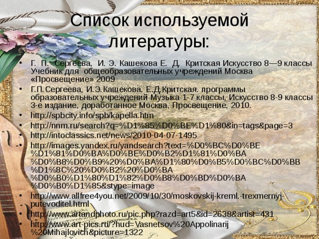 Список используемой литературы: Г. П. Сергеева, И. Э. Кашекова Е. Д. Критская Искусство 8—9 классы Учебник для общеобразовательных учреждений Москва «Просвещение» 2009 Г.П.Сергеева, И.Э.Кашекова, Е.Д.Критская. программы образовательных учреждений Музыка 1-7 классы, Искусство 8-9 классы 3-е издание, доработанное Москва, Просвещение, 2010. http://spbcity.info/spb/kapella.htm http://nnm.ru/search?q=%D1%85%D0%BE%D1%80&in=tags&page=3 http://intoclassics.net/news/2010-04-07-1495 http://images.yandex.ru/yandsearch?text=%D0%BC%D0%BE%D1%81%D0%BA%D0%BE%D0%B2%D1%81%D0%BA%D0%B8%D0%B9%20%D0%BA%D1%80%D0%B5%D0%BC%D0%BB%D1%8C%20%D0%B2%20%D0%BA%D0%B0%D1%80%D1%82%D0%B8%D0%BD%D0%BA%D0%B0%D1%85&stype=image http://www.allfree4you.net/2009/10/30/moskovskij-kreml.-trexmernyj-putevoditel.html http://www.artandphoto.ru/pic.php?razd=art5&id=2638&artist=431 http://www.art-pics.ru/?hud=Vasnetsov%20Appolinarij%20Mihajlovich&picture=1322 