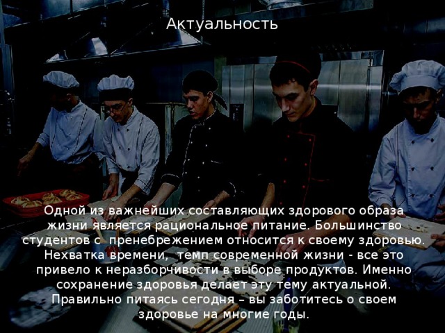 Актуальность Одной из важнейших составляющих здорового образа жизни является рациональное питание. Большинство студентов с пренебрежением относится к своему здоровью. Нехватка времени, темп современной жизни - все это привело к неразборчивости в выборе продуктов. Именно сохранение здоровья делает эту тему актуальной. Правильно питаясь сегодня – вы заботитесь о своем здоровье на многие годы. 