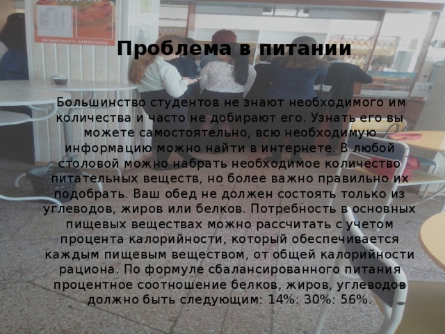 Проблема в питании  Большинство студентов не знают необходимого им количества и часто не добирают его. Узнать его вы можете самостоятельно, всю необходимую информацию можно найти в интернете. В любой столовой можно набрать необходимое количество питательных веществ, но более важно правильно их подобрать. Ваш обед не должен состоять только из углеводов, жиров или белков. Потребность в основных пищевых веществах можно рассчитать с учетом процента калорийности, который обеспечивается каждым пищевым веществом, от общей калорийности рациона. По формуле сбалансированного питания процентное соотношение белков, жиров, углеводов должно быть следующим: 14%: 30%: 56%. 