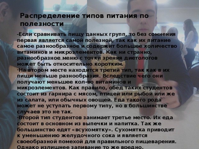 Распределение типов питания по полезности - Если сравнивать пищу данных групп, то без сомнения первая является самой полезной, так как их питание самое разнообразное и содержит большее количество витаминов и микроэлементов. Как ни странно, разнообразное меню с точки зрения диетологов может быть относительно коротким. На втором месте находится третий тип, так как в их пищи меньше разнообразия. Вследствие чего они получают меньшее кол-во витаминов и микроэлементов. Как правило, обед таких студентов состоит из гарнира с мясом, птицей или рыбой или же из салата, или обычных овощей. Еда такого рода может не уступать первому типу, но в большинстве случаев это не так. Второй тип студентов занимает третье место. Их еда состоит в основном из выпечки и напитка. Так же большинство едят «всухомятку». Сухомятка приводит к уменьшению желудочного сока и является своеобразной помехой для правильного пищеварения. Однако излишнее запивание то же вредно. 