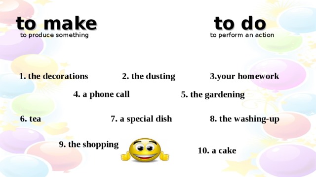 to make to do to produce something to perform an action 3.your homework 2. the dusting 1. the decorations 4. a phone call 5. the gardening 7. a special dish 8. the washing-up 6. tea 9. the shopping 10. a cake