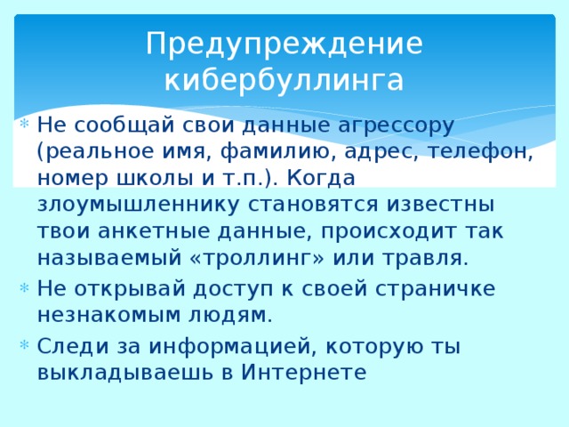 Предупреждение кибербуллинга Не сообщай свои данные агрессору (реальное имя, фамилию, адрес, телефон, номер школы и т.п.). Когда злоумышленнику становятся известны твои анкетные данные, происходит так называемый «троллинг» или травля. Не открывай доступ к своей страничке незнакомым людям. Следи за информацией, которую ты выкладываешь в Интернете 