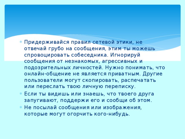 Придерживайся правил сетевой этики, не отвечай грубо на сообщения, этим ты можешь спровоцировать собеседника. Игнорируй сообщения от незнакомых, агрессивных и подозрительных личностей. Нужно понимать, что онлайн-общение не является приватным. Другие пользователи могут скопировать, распечатать или переслать твою личную переписку. Если ты видишь или знаешь, что твоего друга запугивают, поддержи его и сообщи об этом. Не посылай сообщения или изображения, которые могут огорчить кого-нибудь. 