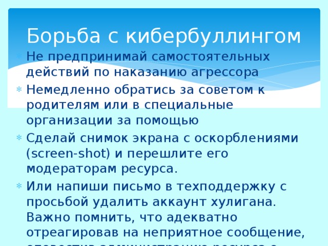 Борьба с кибербуллингом Не предпринимай самостоятельных действий по наказанию агрессора Немедленно обратись за советом к родителям или в специальные организации за помощью Сделай снимок экрана с оскорблениями (screen-shot) и перешлите его модераторам ресурса. Или напиши письмо в техподдержку с просьбой удалить аккаунт хулигана. Важно помнить, что адекватно отреагировав на неприятное сообщение, оповестив администрацию ресурса о киберхулигане, можно обезопасить от него, не только себя, но и остальных пользователей. 
