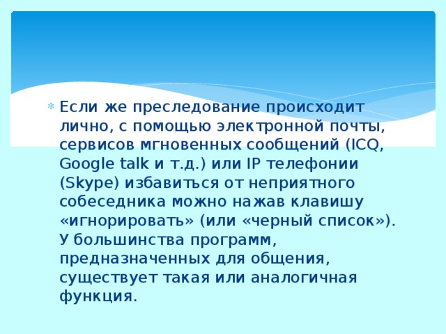 Если же преследование происходит лично, с помощью электронной почты, сервисов мгновенных сообщений (ICQ, Google talk и т.д.) или IP телефонии (Skype) избавиться от неприятного собеседника можно нажав клавишу «игнорировать» (или «черный список»). У большинства программ, предназначенных для общения, существует такая или аналогичная функция. 