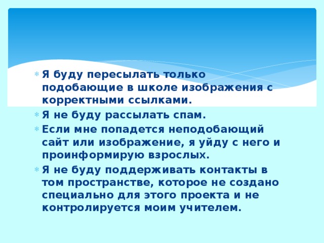Я буду пересылать только подобающие в школе изображения с корректными ссылками. Я не буду рассылать спам. Если мне попадется неподобающий сайт или изображение, я уйду с него и проинформирую взрослых. Я не буду поддерживать контакты в том пространстве, которое не создано специально для этого проекта и не контролируется моим учителем. 