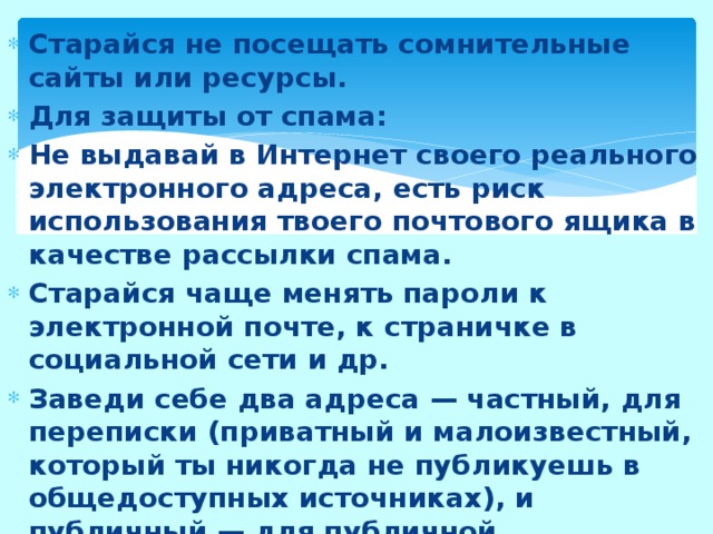 Старайся не посещать сомнительные сайты или ресурсы. Для защиты от спама: Не выдавай в Интернет своего реального электронного адреса, есть риск использования твоего почтового ящика в качестве рассылки спама. Старайся чаще менять пароли к электронной почте, к страничке в социальной сети и др. Заведи себе два адреса — частный, для переписки (приватный и малоизвестный, который ты никогда не публикуешь в общедоступных источниках), и публичный — для публичной деятельности. Если ты не пользуешься компьютером, старайся отключать его от соединения с Интернетом. 
