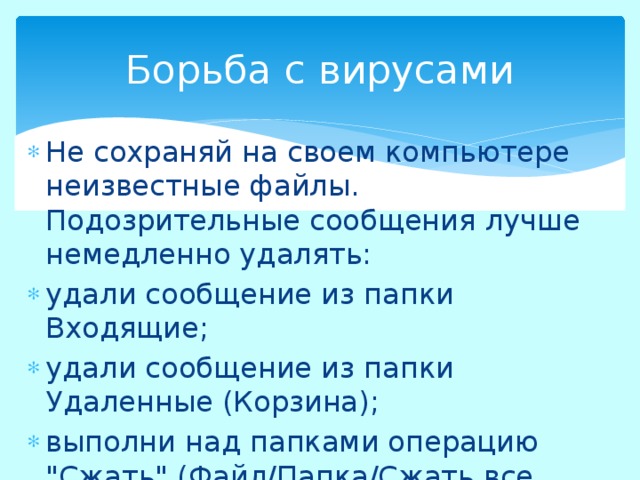 Борьба с вирусами Не сохраняй на своем компьютере неизвестные файлы. Подозрительные сообщения лучше немедленно удалять: удали сообщение из папки Входящие; удали сообщение из папки Удаленные (Корзина); выполни над папками операцию 