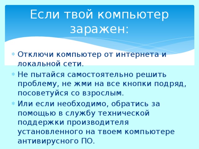 Если твой компьютер заражен: Отключи компьютер от интернета и локальной сети. Не пытайся самостоятельно решить проблему, не жми на все кнопки подряд, посоветуйся со взрослым. Или если необходимо, обратись за помощью в службу технической поддержки производителя установленного на твоем компьютере антивирусного ПО. 