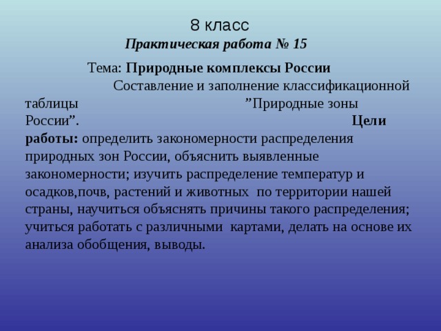 8 класс   Практическая работа № 15      Тема: Природные комплексы России   Составление и заполнение классификационной таблицы         ”Природные зоны России”.   Цели работы: определить закономерности распределения природных зон России, объяснить выявленные закономерности; изучить распределение температур и осадков,почв, растений и животных по территории нашей страны, научиться объяснять причины такого распределения; учиться работать с различными картами, делать на основе их анализа обобщения, выводы.  