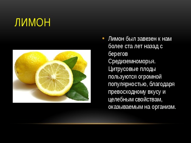 Лимон Лимон был завезен к нам более ста лет назад с берегов Средиземноморья. Цитрусовые плоды пользуются огромной популярностью, благодаря превосходному вкусу и целебным свойствам, оказываемым на организм. 