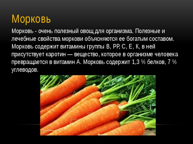 Морковь Морковь - очень полезный овощ для организма. Полезные и лечебные свойства моркови объясняются ее богатым составом. Морковь содержит витамины группы В, РР, С, Е, К, в ней присутствует каротин — вещество, которое в организме человека превращается в витамин А. Морковь содержит 1,3 % белков, 7 % углеводов. 