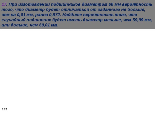 17 . При изготовлении подшипников диаметром 60 мм вероятность того, что диаметр будет отличаться от заданного не больше, чем на 0,01 мм, равна 0,972. Найдите вероятность того, что случайный подшипник будет иметь диаметр меньше, чем 59,99 мм, или больше, чем 60,01 мм.   